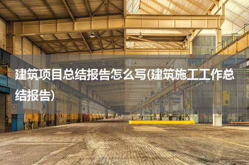 建筑项目总结报告怎么写(建筑施工工作总结报告)