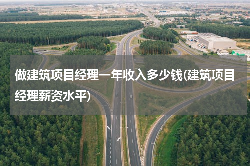 做建筑项目经理一年收入多少钱(建筑项目经理薪资水平)