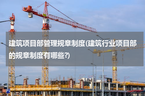 建筑项目部管理规章制度(建筑行业项目部的规章制度有哪些?)