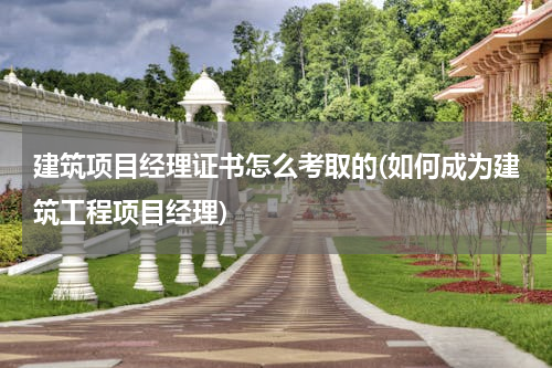 建筑项目经理证书怎么考取的(如何成为建筑工程项目经理)