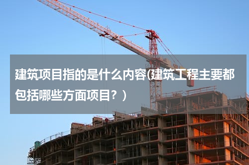 建筑项目指的是什么内容(建筑工程主要都包括哪些方面项目？)