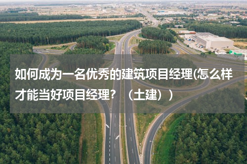 如何成为一名优秀的建筑项目经理(怎么样才能当好项目经理？（土建）)