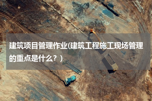 建筑项目管理作业(建筑工程施工现场管理的重点是什么？)