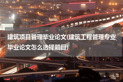 建筑项目管理毕业论文(建筑工程管理专业毕业论文怎么选择题目)