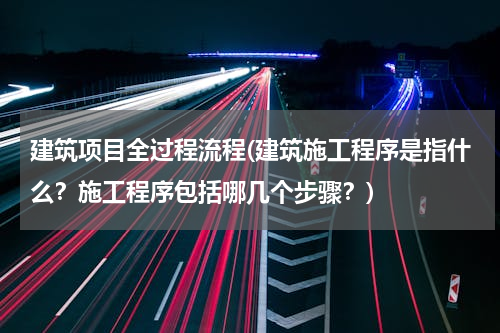 建筑项目全过程流程(建筑施工程序是指什么？施工程序包括哪几个步骤？)