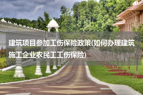 建筑项目参加工伤保险政策(如何办理建筑施工企业农民工工伤保险)