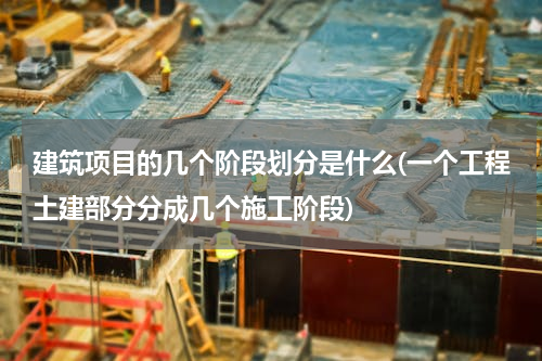 建筑项目的几个阶段划分是什么(一个工程土建部分分成几个施工阶段)