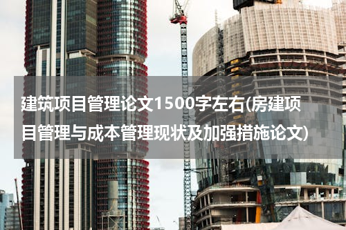 建筑项目管理论文1500字左右(房建项目管理与成本管理现状及加强措施论文)