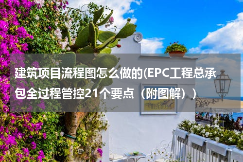 建筑项目流程图怎么做的(EPC工程总承包全过程管控21个要点（附图解）)