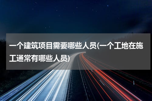 一个建筑项目需要哪些人员(一个工地在施工通常有哪些人员)