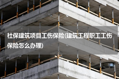 社保建筑项目工伤保险(建筑工程职工工伤保险怎么办理)