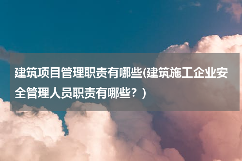 建筑项目管理职责有哪些(建筑施工企业安全管理人员职责有哪些？)