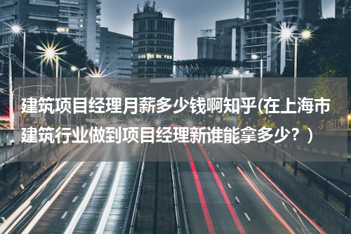 建筑项目经理月薪多少钱啊知乎(在上海市建筑行业做到项目经理新谁能拿多少？)