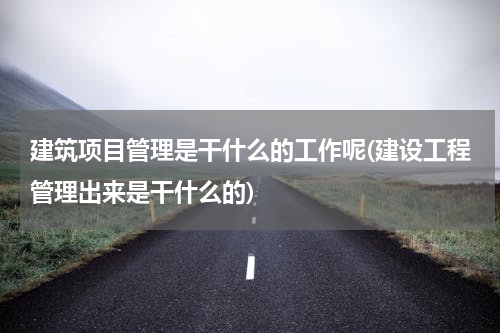 建筑项目管理是干什么的工作呢(建设工程管理出来是干什么的)