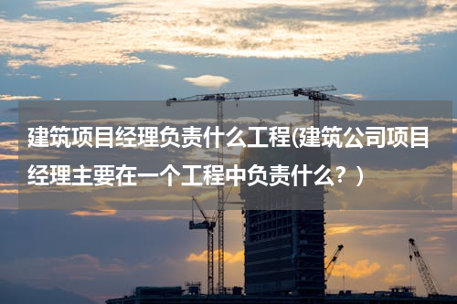 建筑项目经理负责什么工程(建筑公司项目经理主要在一个工程中负责什么？)
