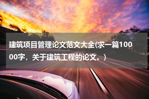 建筑项目管理论文范文大全(求一篇10000字，关于建筑工程的论文。)