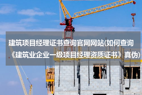 建筑项目经理证书查询官网网站(如何查询《建筑业企业一级项目经理资质证书》真伪)