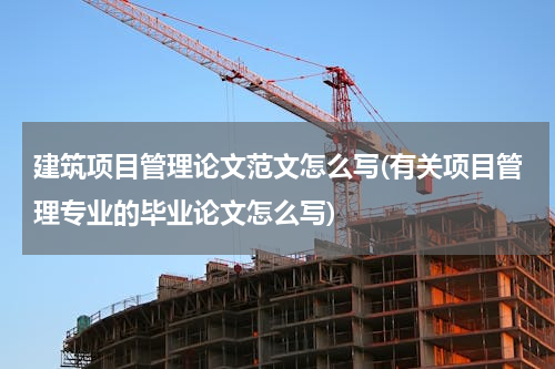 建筑项目管理论文范文怎么写(有关项目管理专业的毕业论文怎么写)
