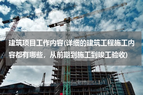 建筑项目工作内容(详细的建筑工程施工内容都有哪些，从前期到施工到竣工验收)
