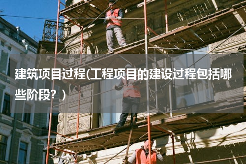 建筑项目过程(工程项目的建设过程包括哪些阶段？)