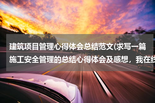 建筑项目管理心得体会总结范文(求写一篇施工安全管理的总结心得体会及感想，我在线等啊！)