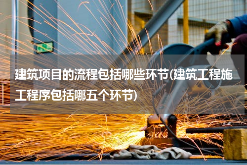 建筑项目的流程包括哪些环节(建筑工程施工程序包括哪五个环节)