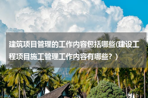 建筑项目管理的工作内容包括哪些(建设工程项目施工管理工作内容有哪些？)
