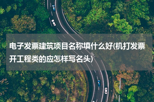 电子发票建筑项目名称填什么好(机打发票开工程类的应怎样写名头)