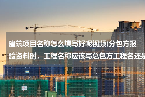 建筑项目名称怎么填写好呢视频(分包方报验资料时，工程名称应该写总包方工程名还是分包合同工程名？)