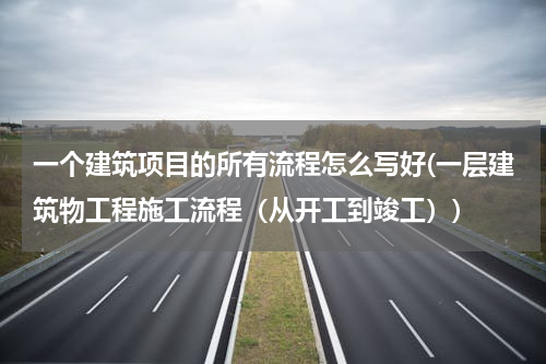 一个建筑项目的所有流程怎么写好(一层建筑物工程施工流程（从开工到竣工）)