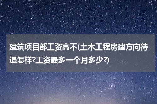 建筑项目部工资高不(土木工程房建方向待遇怎样?工资最多一个月多少?)