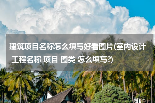建筑项目名称怎么填写好看图片(室内设计 工程名称 项目 图类 怎么填写?)