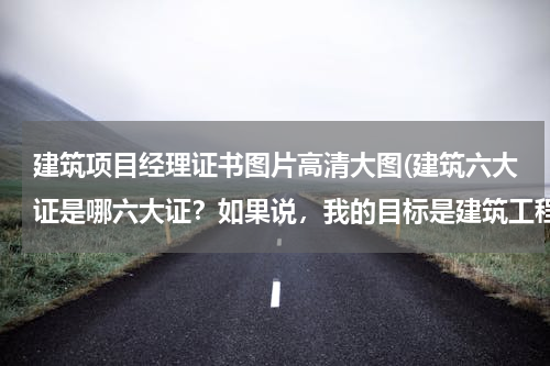 建筑项目经理证书图片高清大图(建筑六大证是哪六大证？如果说，我的目标是建筑工程项目经理那要需要哪些证件？)