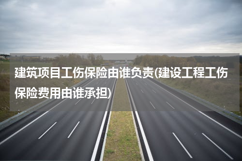 建筑项目工伤保险由谁负责(建设工程工伤保险费用由谁承担)