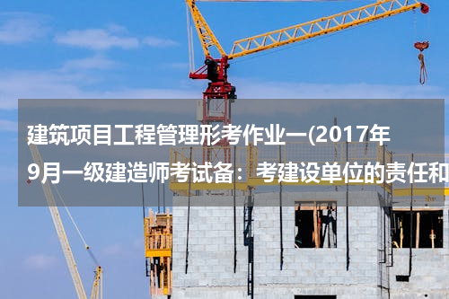 建筑项目工程管理形考作业一(2017年9月一级建造师考试备：考建设单位的责任和义务模拟考题)