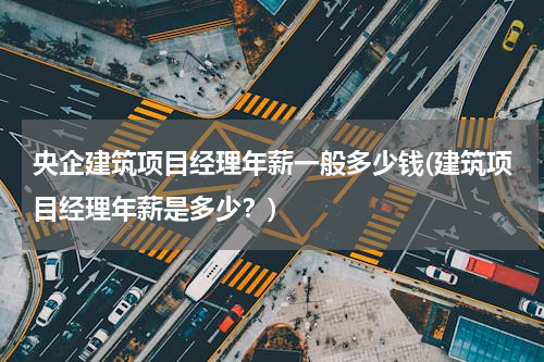 央企建筑项目经理年薪一般多少钱(建筑项目经理年薪是多少？)