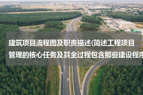 建筑项目流程图及职责描述(简述工程项目管理的核心任务及其全过程包含那些建设程序)