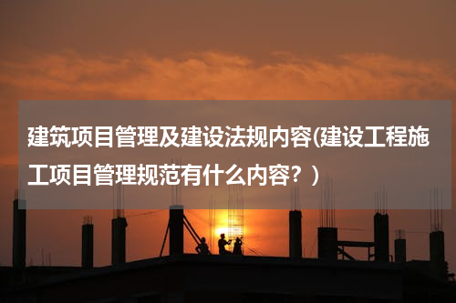 建筑项目管理及建设法规内容(建设工程施工项目管理规范有什么内容？)