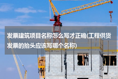 发票建筑项目名称怎么写才正确(工程供货发票的抬头应该写哪个名称)