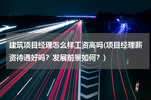 建筑项目经理怎么样工资高吗(项目经理薪资待遇好吗？发展前景如何？)
