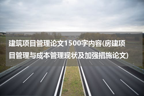 建筑项目管理论文1500字内容(房建项目管理与成本管理现状及加强措施论文)