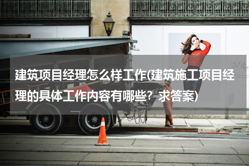建筑项目经理怎么样工作(建筑施工项目经理的具体工作内容有哪些？求答案)