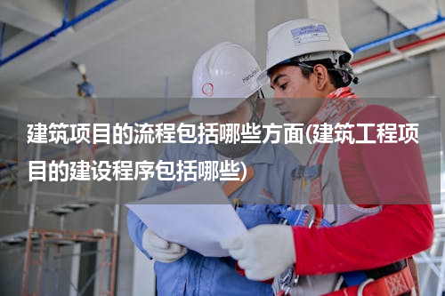 建筑项目的流程包括哪些方面(建筑工程项目的建设程序包括哪些)