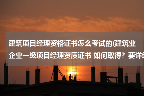 建筑项目经理资格证书怎么考试的(建筑业企业一级项目经理资质证书 如何取得？要详细的！)