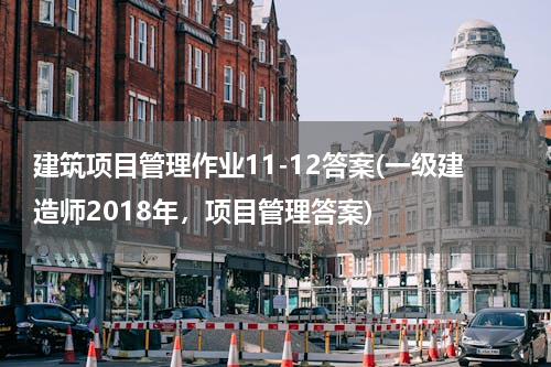 建筑项目管理作业11-12答案(一级建造师2018年，项目管理答案)