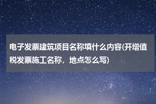 电子发票建筑项目名称填什么内容(开增值税发票施工名称，地点怎么写)