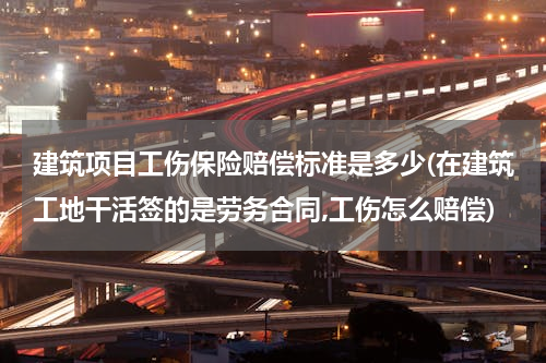 建筑项目工伤保险赔偿标准是多少(在建筑工地干活签的是劳务合同,工伤怎么赔偿)