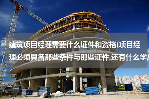 建筑项目经理需要什么证件和资格(项目经理必须具备那些条件与那些证件,还有什么学历?)