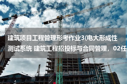 建筑项目工程管理形考作业3(电大形成性测试系统 建筑工程招投标与合同管理，02任务答案多少？)