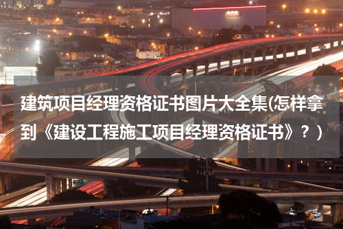 建筑项目经理资格证书图片大全集(怎样拿到《建设工程施工项目经理资格证书》？)